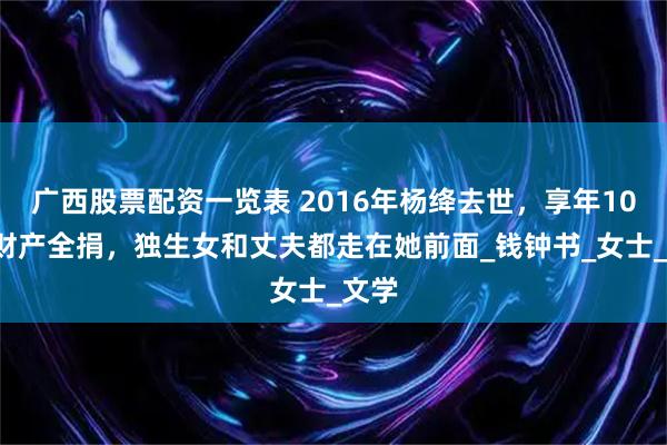 广西股票配资一览表 2016年杨绛去世，享年105岁财产全捐，独生女和丈夫都走在她前面_钱钟书_女士_文学