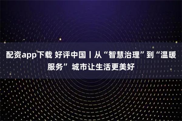 配资app下载 好评中国丨从“智慧治理”到“温暖服务” 城市让生活更美好