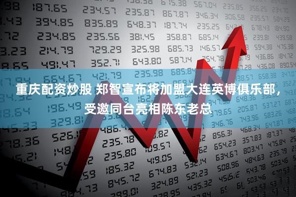 重庆配资炒股 郑智宣布将加盟大连英博俱乐部，受邀同台亮相陈东老总