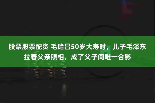 股票股票配资 毛贻昌50岁大寿时，儿子毛泽东拉着父亲照相，成了父子间唯一合影